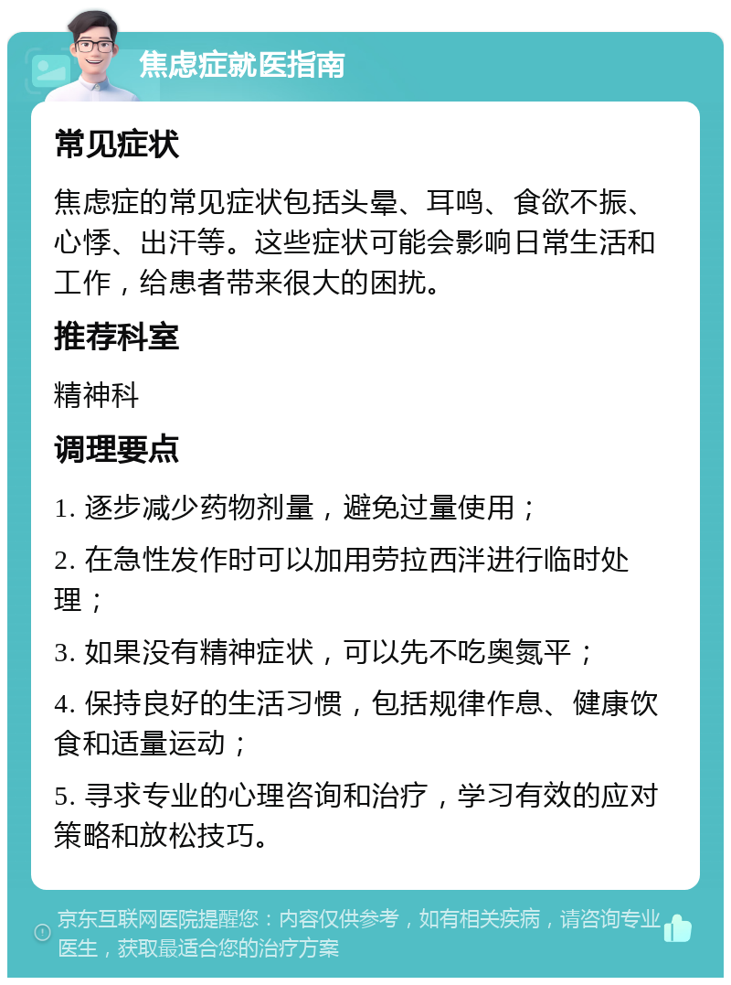 焦虑症就医指南 常见症状 焦虑症的常见症状包括头晕、耳鸣、食欲不振、心悸、出汗等。这些症状可能会影响日常生活和工作，给患者带来很大的困扰。 推荐科室 精神科 调理要点 1. 逐步减少药物剂量，避免过量使用； 2. 在急性发作时可以加用劳拉西泮进行临时处理； 3. 如果没有精神症状，可以先不吃奥氮平； 4. 保持良好的生活习惯，包括规律作息、健康饮食和适量运动； 5. 寻求专业的心理咨询和治疗，学习有效的应对策略和放松技巧。