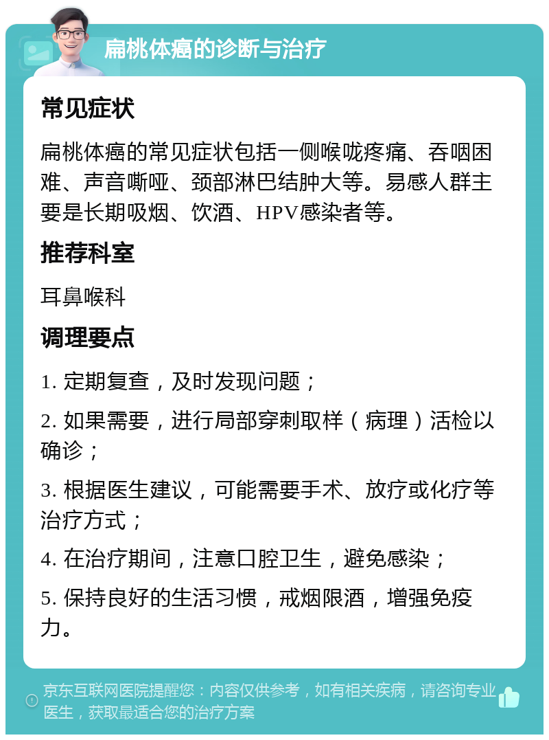 扁桃体癌的诊断与治疗 常见症状 扁桃体癌的常见症状包括一侧喉咙疼痛、吞咽困难、声音嘶哑、颈部淋巴结肿大等。易感人群主要是长期吸烟、饮酒、HPV感染者等。 推荐科室 耳鼻喉科 调理要点 1. 定期复查，及时发现问题； 2. 如果需要，进行局部穿刺取样（病理）活检以确诊； 3. 根据医生建议，可能需要手术、放疗或化疗等治疗方式； 4. 在治疗期间，注意口腔卫生，避免感染； 5. 保持良好的生活习惯，戒烟限酒，增强免疫力。