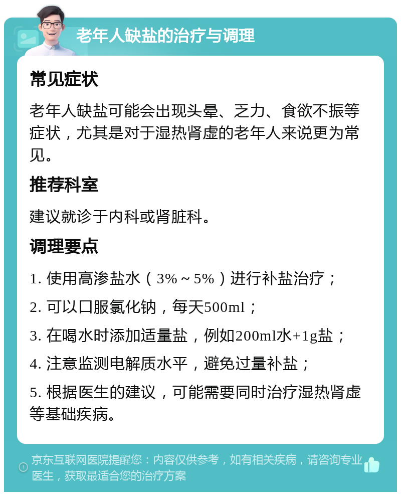 老年人缺盐的治疗与调理 常见症状 老年人缺盐可能会出现头晕、乏力、食欲不振等症状，尤其是对于湿热肾虚的老年人来说更为常见。 推荐科室 建议就诊于内科或肾脏科。 调理要点 1. 使用高渗盐水（3%～5%）进行补盐治疗； 2. 可以口服氯化钠，每天500ml； 3. 在喝水时添加适量盐，例如200ml水+1g盐； 4. 注意监测电解质水平，避免过量补盐； 5. 根据医生的建议，可能需要同时治疗湿热肾虚等基础疾病。