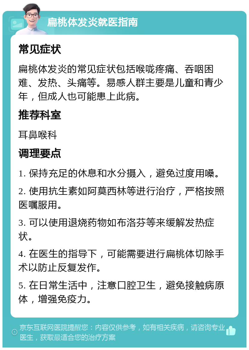 扁桃体发炎就医指南 常见症状 扁桃体发炎的常见症状包括喉咙疼痛、吞咽困难、发热、头痛等。易感人群主要是儿童和青少年，但成人也可能患上此病。 推荐科室 耳鼻喉科 调理要点 1. 保持充足的休息和水分摄入，避免过度用嗓。 2. 使用抗生素如阿莫西林等进行治疗，严格按照医嘱服用。 3. 可以使用退烧药物如布洛芬等来缓解发热症状。 4. 在医生的指导下，可能需要进行扁桃体切除手术以防止反复发作。 5. 在日常生活中，注意口腔卫生，避免接触病原体，增强免疫力。