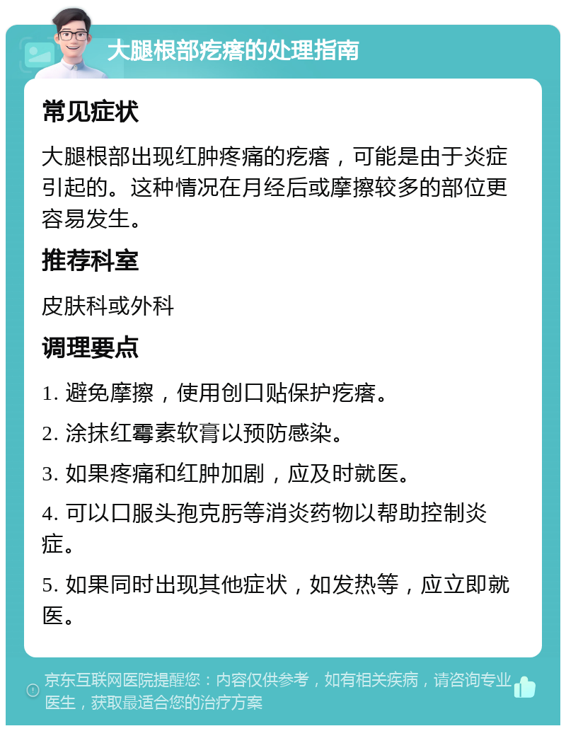 大腿根部疙瘩的处理指南 常见症状 大腿根部出现红肿疼痛的疙瘩，可能是由于炎症引起的。这种情况在月经后或摩擦较多的部位更容易发生。 推荐科室 皮肤科或外科 调理要点 1. 避免摩擦，使用创口贴保护疙瘩。 2. 涂抹红霉素软膏以预防感染。 3. 如果疼痛和红肿加剧，应及时就医。 4. 可以口服头孢克肟等消炎药物以帮助控制炎症。 5. 如果同时出现其他症状，如发热等，应立即就医。