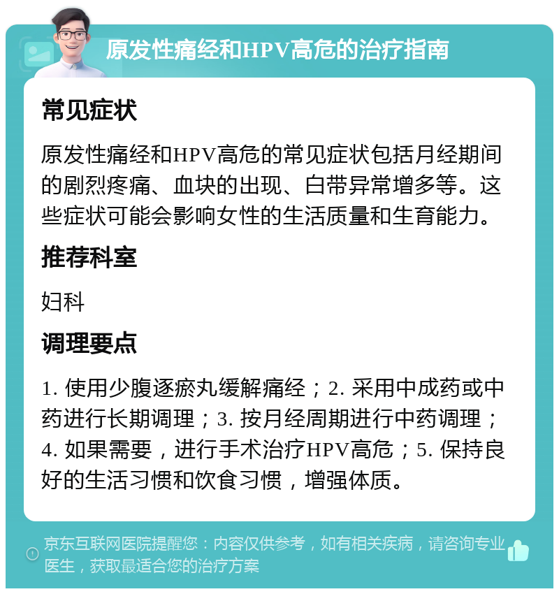 原发性痛经和HPV高危的治疗指南 常见症状 原发性痛经和HPV高危的常见症状包括月经期间的剧烈疼痛、血块的出现、白带异常增多等。这些症状可能会影响女性的生活质量和生育能力。 推荐科室 妇科 调理要点 1. 使用少腹逐瘀丸缓解痛经；2. 采用中成药或中药进行长期调理；3. 按月经周期进行中药调理；4. 如果需要，进行手术治疗HPV高危；5. 保持良好的生活习惯和饮食习惯，增强体质。