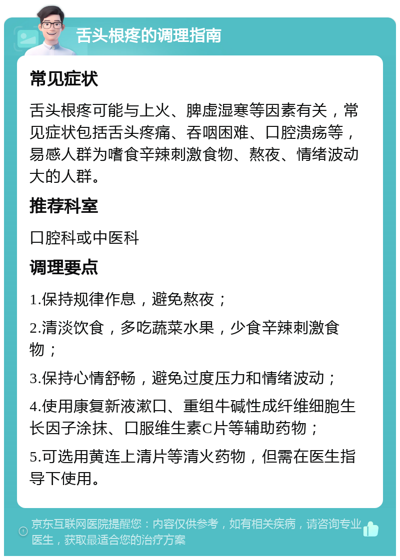 舌头根疼的调理指南 常见症状 舌头根疼可能与上火、脾虚湿寒等因素有关，常见症状包括舌头疼痛、吞咽困难、口腔溃疡等，易感人群为嗜食辛辣刺激食物、熬夜、情绪波动大的人群。 推荐科室 口腔科或中医科 调理要点 1.保持规律作息，避免熬夜； 2.清淡饮食，多吃蔬菜水果，少食辛辣刺激食物； 3.保持心情舒畅，避免过度压力和情绪波动； 4.使用康复新液漱口、重组牛碱性成纤维细胞生长因子涂抹、口服维生素C片等辅助药物； 5.可选用黄连上清片等清火药物，但需在医生指导下使用。