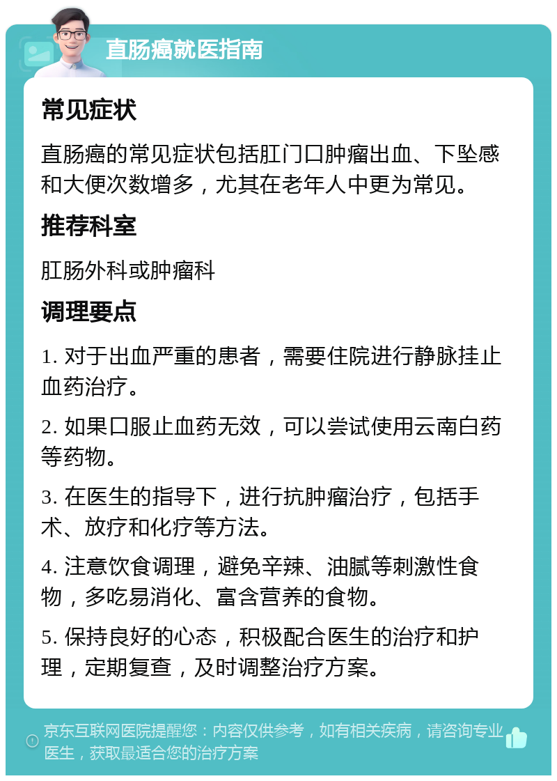 直肠癌就医指南 常见症状 直肠癌的常见症状包括肛门口肿瘤出血、下坠感和大便次数增多，尤其在老年人中更为常见。 推荐科室 肛肠外科或肿瘤科 调理要点 1. 对于出血严重的患者，需要住院进行静脉挂止血药治疗。 2. 如果口服止血药无效，可以尝试使用云南白药等药物。 3. 在医生的指导下，进行抗肿瘤治疗，包括手术、放疗和化疗等方法。 4. 注意饮食调理，避免辛辣、油腻等刺激性食物，多吃易消化、富含营养的食物。 5. 保持良好的心态，积极配合医生的治疗和护理，定期复查，及时调整治疗方案。