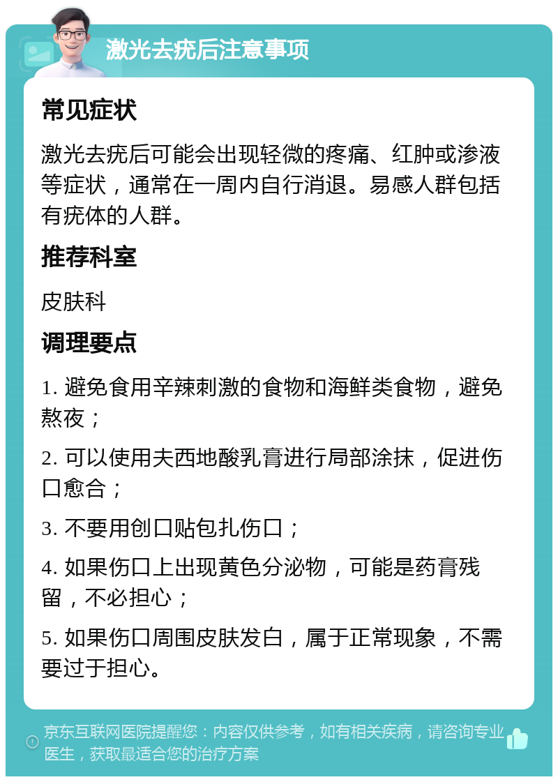 激光去疣后注意事项 常见症状 激光去疣后可能会出现轻微的疼痛、红肿或渗液等症状，通常在一周内自行消退。易感人群包括有疣体的人群。 推荐科室 皮肤科 调理要点 1. 避免食用辛辣刺激的食物和海鲜类食物，避免熬夜； 2. 可以使用夫西地酸乳膏进行局部涂抹，促进伤口愈合； 3. 不要用创口贴包扎伤口； 4. 如果伤口上出现黄色分泌物，可能是药膏残留，不必担心； 5. 如果伤口周围皮肤发白，属于正常现象，不需要过于担心。