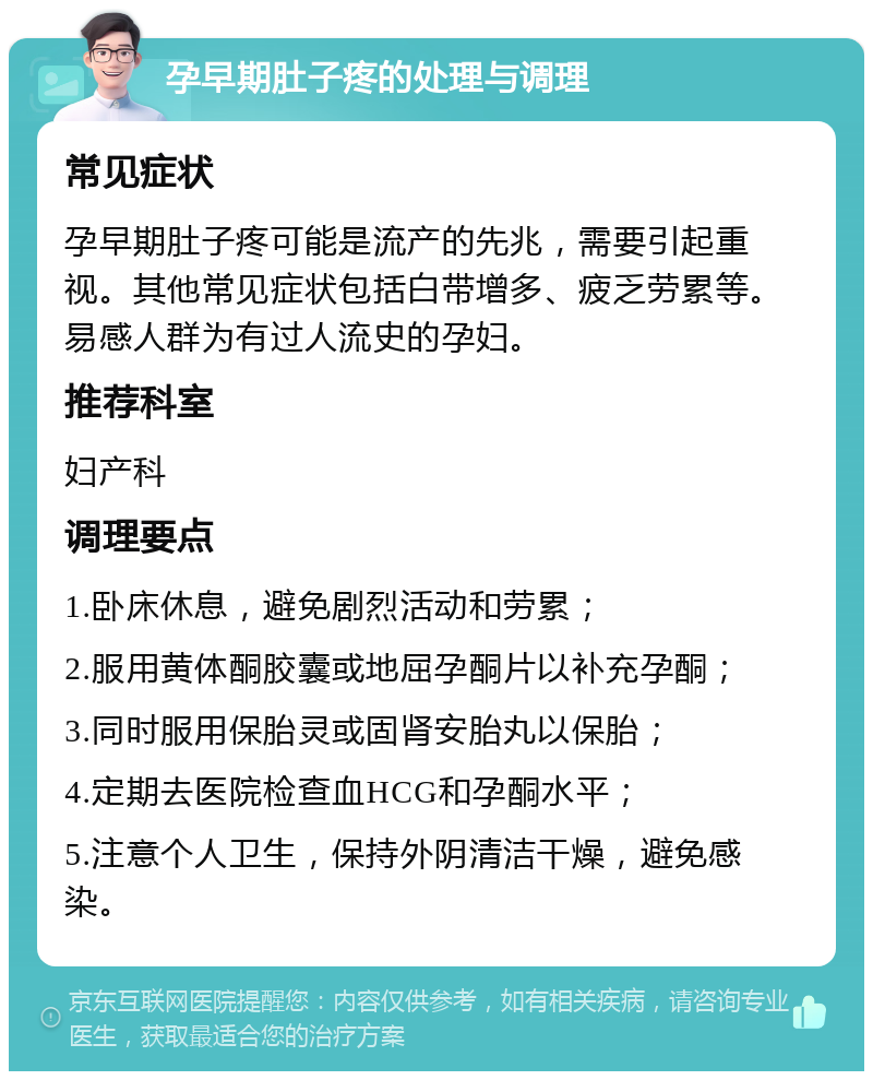 孕早期肚子疼的处理与调理 常见症状 孕早期肚子疼可能是流产的先兆，需要引起重视。其他常见症状包括白带增多、疲乏劳累等。易感人群为有过人流史的孕妇。 推荐科室 妇产科 调理要点 1.卧床休息，避免剧烈活动和劳累； 2.服用黄体酮胶囊或地屈孕酮片以补充孕酮； 3.同时服用保胎灵或固肾安胎丸以保胎； 4.定期去医院检查血HCG和孕酮水平； 5.注意个人卫生，保持外阴清洁干燥，避免感染。