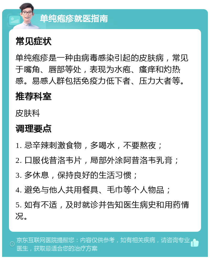 单纯疱疹就医指南 常见症状 单纯疱疹是一种由病毒感染引起的皮肤病，常见于嘴角、唇部等处，表现为水疱、瘙痒和灼热感。易感人群包括免疫力低下者、压力大者等。 推荐科室 皮肤科 调理要点 1. 忌辛辣刺激食物，多喝水，不要熬夜； 2. 口服伐昔洛韦片，局部外涂阿昔洛韦乳膏； 3. 多休息，保持良好的生活习惯； 4. 避免与他人共用餐具、毛巾等个人物品； 5. 如有不适，及时就诊并告知医生病史和用药情况。