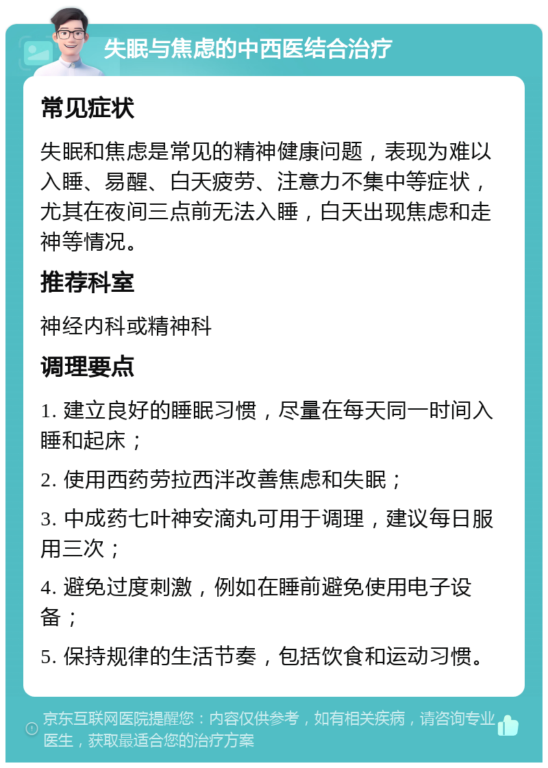 失眠与焦虑的中西医结合治疗 常见症状 失眠和焦虑是常见的精神健康问题，表现为难以入睡、易醒、白天疲劳、注意力不集中等症状，尤其在夜间三点前无法入睡，白天出现焦虑和走神等情况。 推荐科室 神经内科或精神科 调理要点 1. 建立良好的睡眠习惯，尽量在每天同一时间入睡和起床； 2. 使用西药劳拉西泮改善焦虑和失眠； 3. 中成药七叶神安滴丸可用于调理，建议每日服用三次； 4. 避免过度刺激，例如在睡前避免使用电子设备； 5. 保持规律的生活节奏，包括饮食和运动习惯。