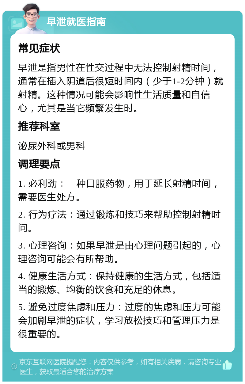 早泄就医指南 常见症状 早泄是指男性在性交过程中无法控制射精时间，通常在插入阴道后很短时间内（少于1-2分钟）就射精。这种情况可能会影响性生活质量和自信心，尤其是当它频繁发生时。 推荐科室 泌尿外科或男科 调理要点 1. 必利劲：一种口服药物，用于延长射精时间，需要医生处方。 2. 行为疗法：通过锻炼和技巧来帮助控制射精时间。 3. 心理咨询：如果早泄是由心理问题引起的，心理咨询可能会有所帮助。 4. 健康生活方式：保持健康的生活方式，包括适当的锻炼、均衡的饮食和充足的休息。 5. 避免过度焦虑和压力：过度的焦虑和压力可能会加剧早泄的症状，学习放松技巧和管理压力是很重要的。