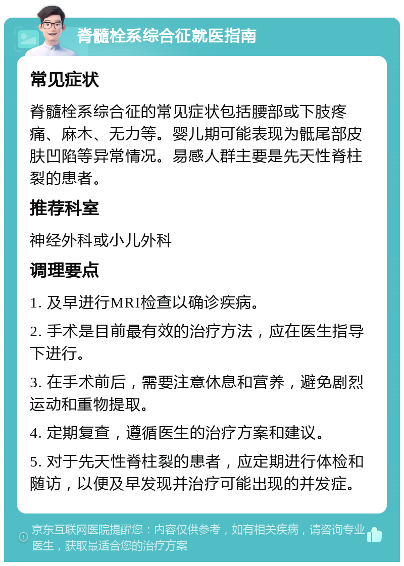 脊髓栓系综合征就医指南 常见症状 脊髓栓系综合征的常见症状包括腰部或下肢疼痛、麻木、无力等。婴儿期可能表现为骶尾部皮肤凹陷等异常情况。易感人群主要是先天性脊柱裂的患者。 推荐科室 神经外科或小儿外科 调理要点 1. 及早进行MRI检查以确诊疾病。 2. 手术是目前最有效的治疗方法，应在医生指导下进行。 3. 在手术前后，需要注意休息和营养，避免剧烈运动和重物提取。 4. 定期复查，遵循医生的治疗方案和建议。 5. 对于先天性脊柱裂的患者，应定期进行体检和随访，以便及早发现并治疗可能出现的并发症。