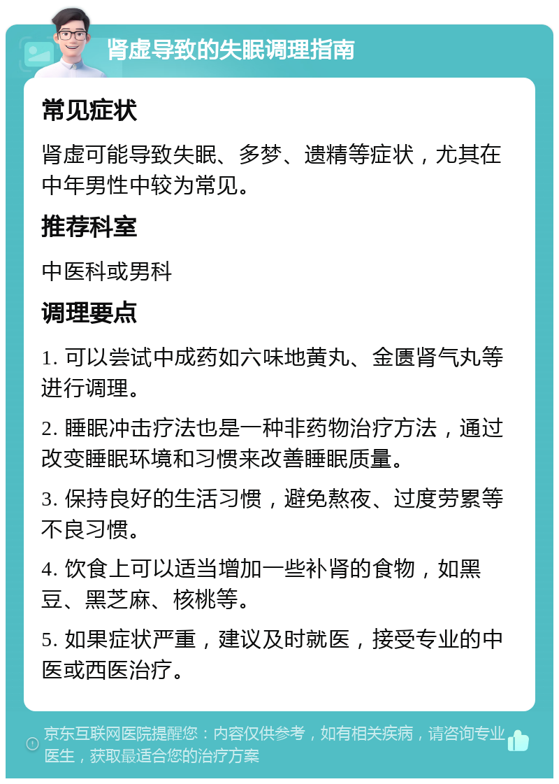 肾虚导致的失眠调理指南 常见症状 肾虚可能导致失眠、多梦、遗精等症状，尤其在中年男性中较为常见。 推荐科室 中医科或男科 调理要点 1. 可以尝试中成药如六味地黄丸、金匮肾气丸等进行调理。 2. 睡眠冲击疗法也是一种非药物治疗方法，通过改变睡眠环境和习惯来改善睡眠质量。 3. 保持良好的生活习惯，避免熬夜、过度劳累等不良习惯。 4. 饮食上可以适当增加一些补肾的食物，如黑豆、黑芝麻、核桃等。 5. 如果症状严重，建议及时就医，接受专业的中医或西医治疗。