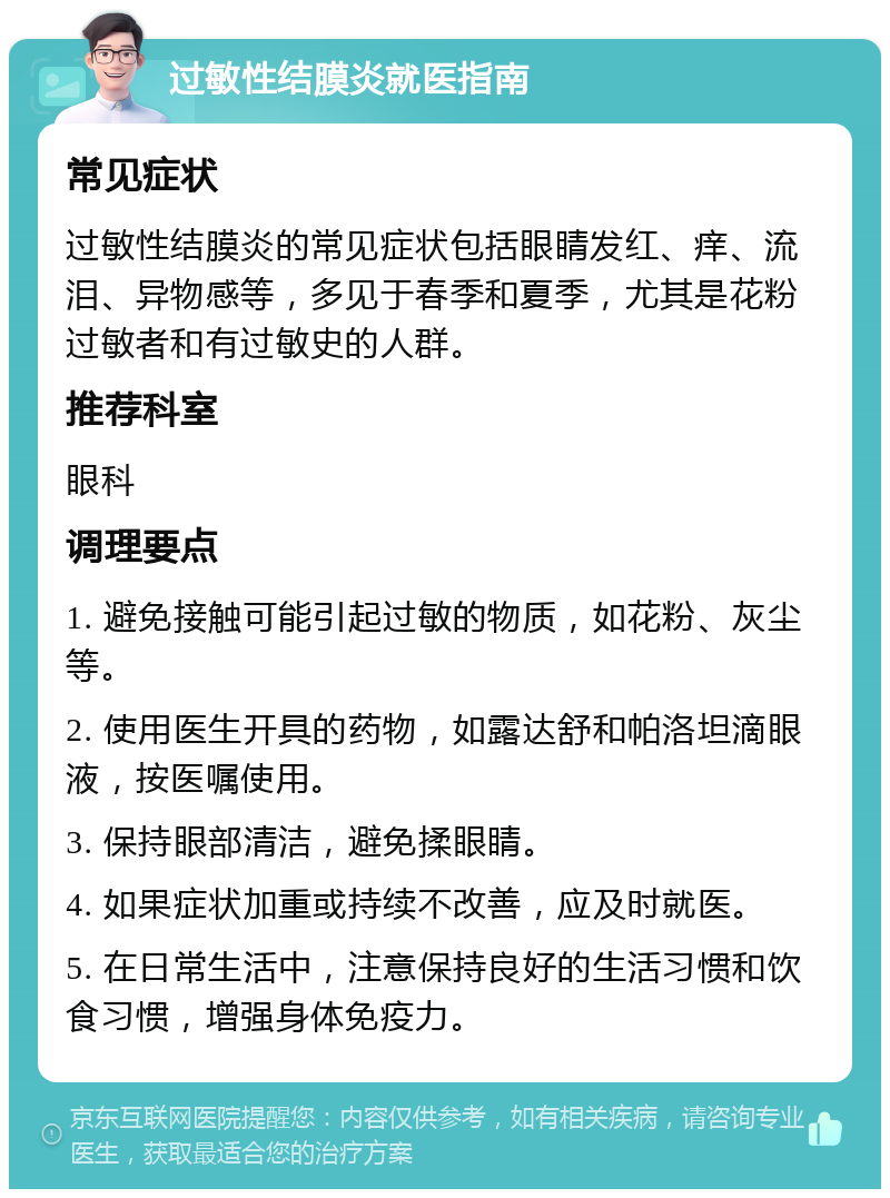 过敏性结膜炎就医指南 常见症状 过敏性结膜炎的常见症状包括眼睛发红、痒、流泪、异物感等，多见于春季和夏季，尤其是花粉过敏者和有过敏史的人群。 推荐科室 眼科 调理要点 1. 避免接触可能引起过敏的物质，如花粉、灰尘等。 2. 使用医生开具的药物，如露达舒和帕洛坦滴眼液，按医嘱使用。 3. 保持眼部清洁，避免揉眼睛。 4. 如果症状加重或持续不改善，应及时就医。 5. 在日常生活中，注意保持良好的生活习惯和饮食习惯，增强身体免疫力。