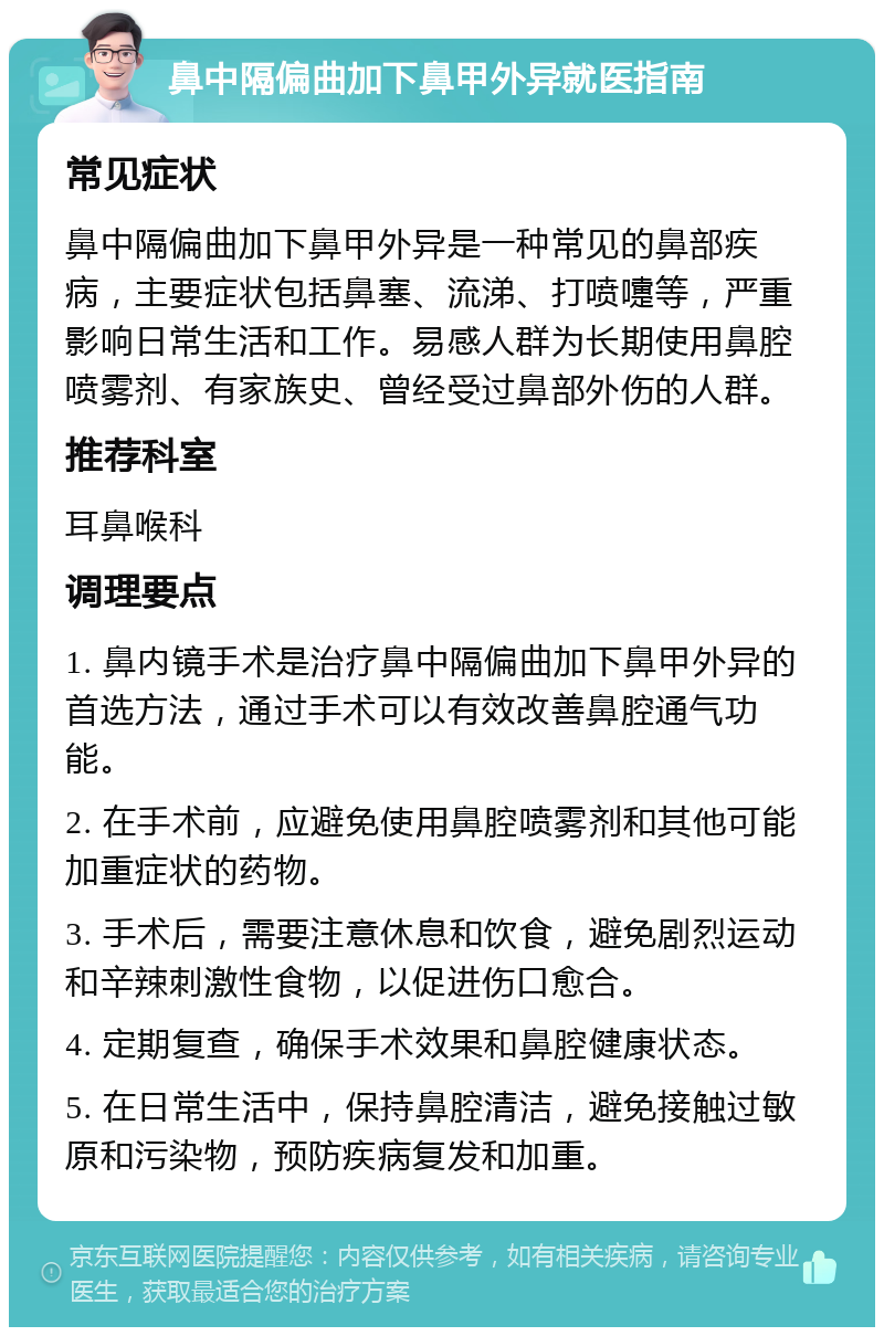 鼻中隔偏曲加下鼻甲外异就医指南 常见症状 鼻中隔偏曲加下鼻甲外异是一种常见的鼻部疾病，主要症状包括鼻塞、流涕、打喷嚏等，严重影响日常生活和工作。易感人群为长期使用鼻腔喷雾剂、有家族史、曾经受过鼻部外伤的人群。 推荐科室 耳鼻喉科 调理要点 1. 鼻内镜手术是治疗鼻中隔偏曲加下鼻甲外异的首选方法，通过手术可以有效改善鼻腔通气功能。 2. 在手术前，应避免使用鼻腔喷雾剂和其他可能加重症状的药物。 3. 手术后，需要注意休息和饮食，避免剧烈运动和辛辣刺激性食物，以促进伤口愈合。 4. 定期复查，确保手术效果和鼻腔健康状态。 5. 在日常生活中，保持鼻腔清洁，避免接触过敏原和污染物，预防疾病复发和加重。