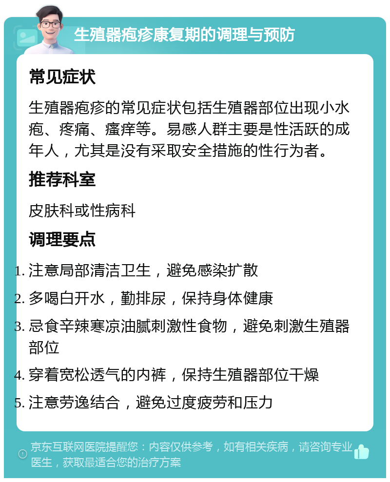 生殖器疱疹康复期的调理与预防 常见症状 生殖器疱疹的常见症状包括生殖器部位出现小水疱、疼痛、瘙痒等。易感人群主要是性活跃的成年人，尤其是没有采取安全措施的性行为者。 推荐科室 皮肤科或性病科 调理要点 注意局部清洁卫生，避免感染扩散 多喝白开水，勤排尿，保持身体健康 忌食辛辣寒凉油腻刺激性食物，避免刺激生殖器部位 穿着宽松透气的内裤，保持生殖器部位干燥 注意劳逸结合，避免过度疲劳和压力