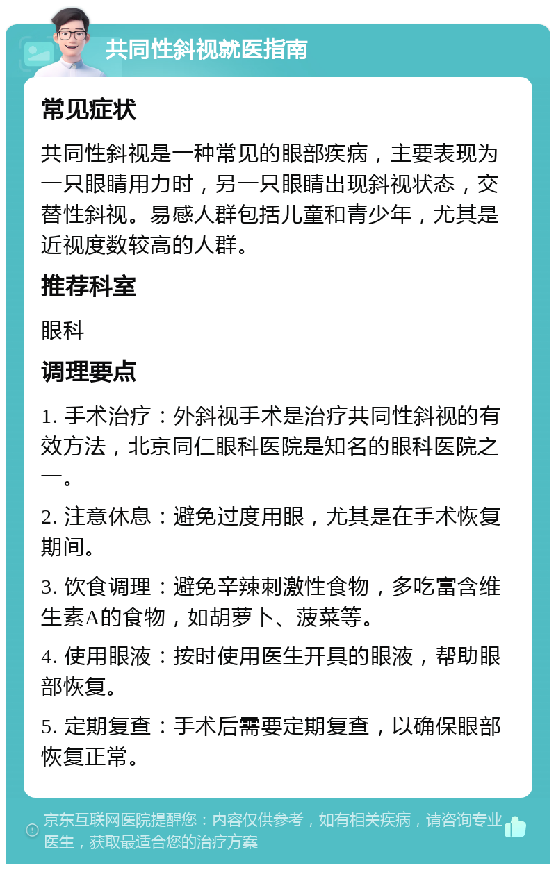 共同性斜视就医指南 常见症状 共同性斜视是一种常见的眼部疾病，主要表现为一只眼睛用力时，另一只眼睛出现斜视状态，交替性斜视。易感人群包括儿童和青少年，尤其是近视度数较高的人群。 推荐科室 眼科 调理要点 1. 手术治疗：外斜视手术是治疗共同性斜视的有效方法，北京同仁眼科医院是知名的眼科医院之一。 2. 注意休息：避免过度用眼，尤其是在手术恢复期间。 3. 饮食调理：避免辛辣刺激性食物，多吃富含维生素A的食物，如胡萝卜、菠菜等。 4. 使用眼液：按时使用医生开具的眼液，帮助眼部恢复。 5. 定期复查：手术后需要定期复查，以确保眼部恢复正常。