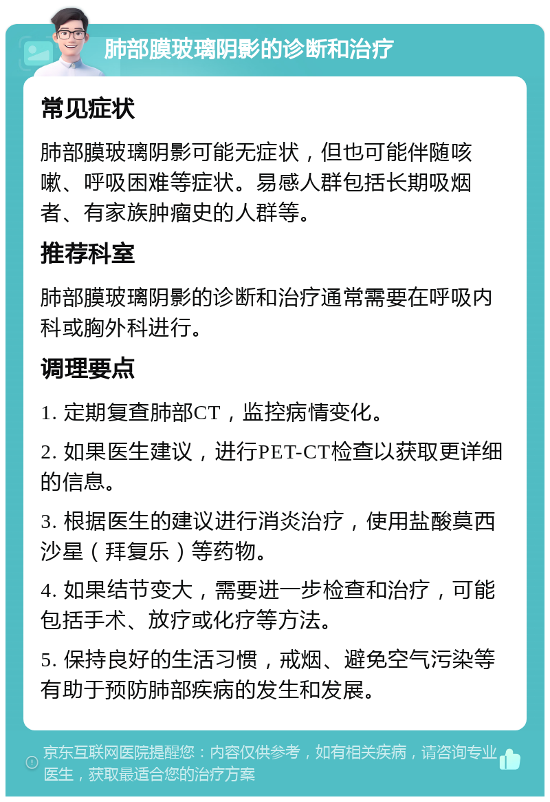 肺部膜玻璃阴影的诊断和治疗 常见症状 肺部膜玻璃阴影可能无症状，但也可能伴随咳嗽、呼吸困难等症状。易感人群包括长期吸烟者、有家族肿瘤史的人群等。 推荐科室 肺部膜玻璃阴影的诊断和治疗通常需要在呼吸内科或胸外科进行。 调理要点 1. 定期复查肺部CT，监控病情变化。 2. 如果医生建议，进行PET-CT检查以获取更详细的信息。 3. 根据医生的建议进行消炎治疗，使用盐酸莫西沙星（拜复乐）等药物。 4. 如果结节变大，需要进一步检查和治疗，可能包括手术、放疗或化疗等方法。 5. 保持良好的生活习惯，戒烟、避免空气污染等有助于预防肺部疾病的发生和发展。