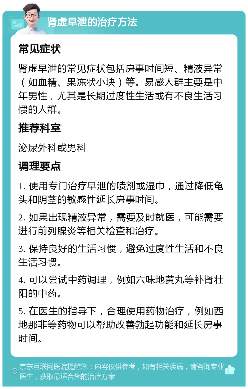 肾虚早泄的治疗方法 常见症状 肾虚早泄的常见症状包括房事时间短、精液异常（如血精、果冻状小块）等。易感人群主要是中年男性，尤其是长期过度性生活或有不良生活习惯的人群。 推荐科室 泌尿外科或男科 调理要点 1. 使用专门治疗早泄的喷剂或湿巾，通过降低龟头和阴茎的敏感性延长房事时间。 2. 如果出现精液异常，需要及时就医，可能需要进行前列腺炎等相关检查和治疗。 3. 保持良好的生活习惯，避免过度性生活和不良生活习惯。 4. 可以尝试中药调理，例如六味地黄丸等补肾壮阳的中药。 5. 在医生的指导下，合理使用药物治疗，例如西地那非等药物可以帮助改善勃起功能和延长房事时间。