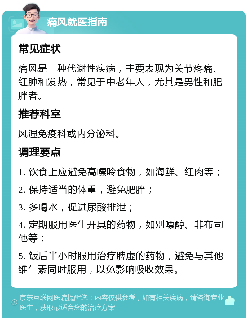 痛风就医指南 常见症状 痛风是一种代谢性疾病，主要表现为关节疼痛、红肿和发热，常见于中老年人，尤其是男性和肥胖者。 推荐科室 风湿免疫科或内分泌科。 调理要点 1. 饮食上应避免高嘌呤食物，如海鲜、红肉等； 2. 保持适当的体重，避免肥胖； 3. 多喝水，促进尿酸排泄； 4. 定期服用医生开具的药物，如别嘌醇、非布司他等； 5. 饭后半小时服用治疗脾虚的药物，避免与其他维生素同时服用，以免影响吸收效果。