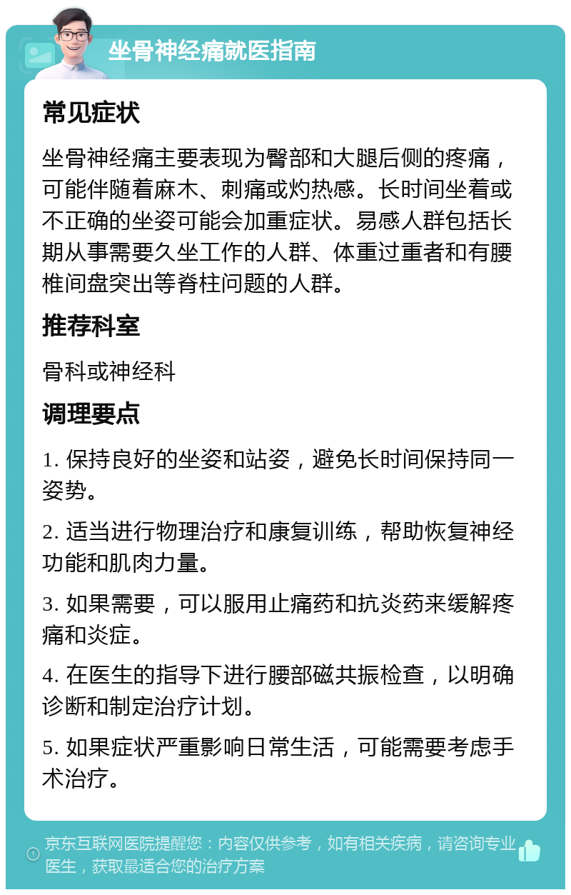 坐骨神经痛就医指南 常见症状 坐骨神经痛主要表现为臀部和大腿后侧的疼痛，可能伴随着麻木、刺痛或灼热感。长时间坐着或不正确的坐姿可能会加重症状。易感人群包括长期从事需要久坐工作的人群、体重过重者和有腰椎间盘突出等脊柱问题的人群。 推荐科室 骨科或神经科 调理要点 1. 保持良好的坐姿和站姿，避免长时间保持同一姿势。 2. 适当进行物理治疗和康复训练，帮助恢复神经功能和肌肉力量。 3. 如果需要，可以服用止痛药和抗炎药来缓解疼痛和炎症。 4. 在医生的指导下进行腰部磁共振检查，以明确诊断和制定治疗计划。 5. 如果症状严重影响日常生活，可能需要考虑手术治疗。