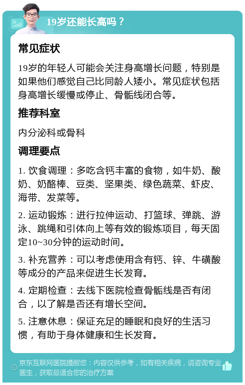 19岁还能长高吗？ 常见症状 19岁的年轻人可能会关注身高增长问题，特别是如果他们感觉自己比同龄人矮小。常见症状包括身高增长缓慢或停止、骨骺线闭合等。 推荐科室 内分泌科或骨科 调理要点 1. 饮食调理：多吃含钙丰富的食物，如牛奶、酸奶、奶酪棒、豆类、坚果类、绿色蔬菜、虾皮、海带、发菜等。 2. 运动锻炼：进行拉伸运动、打篮球、弹跳、游泳、跳绳和引体向上等有效的锻炼项目，每天固定10~30分钟的运动时间。 3. 补充营养：可以考虑使用含有钙、锌、牛磺酸等成分的产品来促进生长发育。 4. 定期检查：去线下医院检查骨骺线是否有闭合，以了解是否还有增长空间。 5. 注意休息：保证充足的睡眠和良好的生活习惯，有助于身体健康和生长发育。