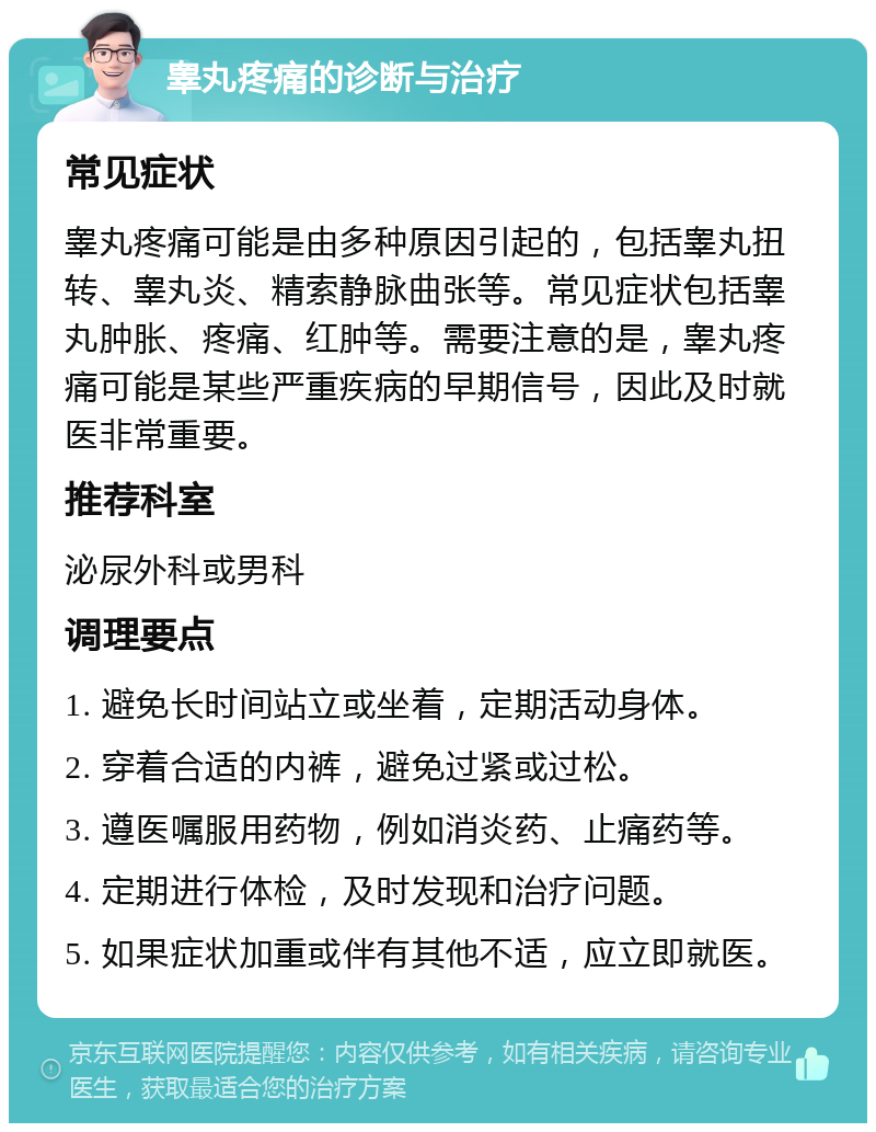 睾丸疼痛的诊断与治疗 常见症状 睾丸疼痛可能是由多种原因引起的，包括睾丸扭转、睾丸炎、精索静脉曲张等。常见症状包括睾丸肿胀、疼痛、红肿等。需要注意的是，睾丸疼痛可能是某些严重疾病的早期信号，因此及时就医非常重要。 推荐科室 泌尿外科或男科 调理要点 1. 避免长时间站立或坐着，定期活动身体。 2. 穿着合适的内裤，避免过紧或过松。 3. 遵医嘱服用药物，例如消炎药、止痛药等。 4. 定期进行体检，及时发现和治疗问题。 5. 如果症状加重或伴有其他不适，应立即就医。