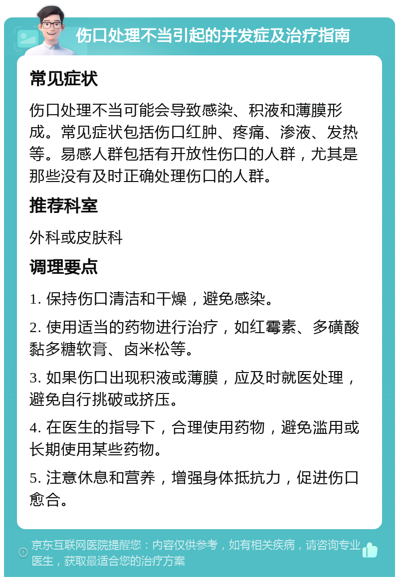 伤口处理不当引起的并发症及治疗指南 常见症状 伤口处理不当可能会导致感染、积液和薄膜形成。常见症状包括伤口红肿、疼痛、渗液、发热等。易感人群包括有开放性伤口的人群，尤其是那些没有及时正确处理伤口的人群。 推荐科室 外科或皮肤科 调理要点 1. 保持伤口清洁和干燥，避免感染。 2. 使用适当的药物进行治疗，如红霉素、多磺酸黏多糖软膏、卤米松等。 3. 如果伤口出现积液或薄膜，应及时就医处理，避免自行挑破或挤压。 4. 在医生的指导下，合理使用药物，避免滥用或长期使用某些药物。 5. 注意休息和营养，增强身体抵抗力，促进伤口愈合。