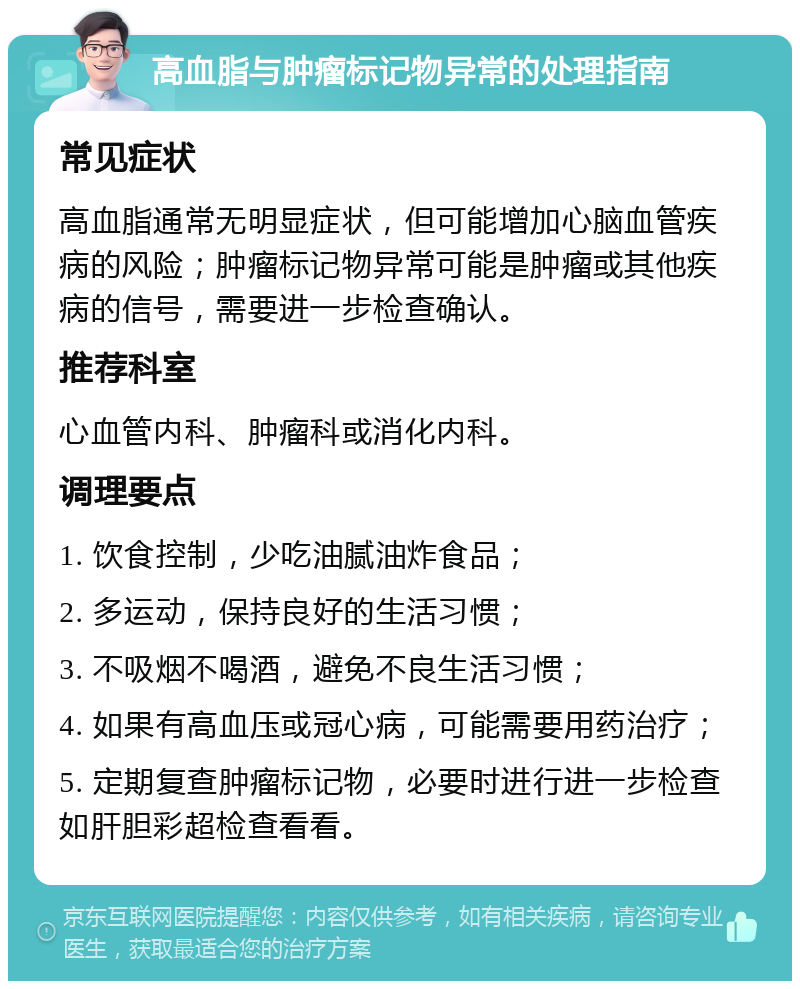 高血脂与肿瘤标记物异常的处理指南 常见症状 高血脂通常无明显症状，但可能增加心脑血管疾病的风险；肿瘤标记物异常可能是肿瘤或其他疾病的信号，需要进一步检查确认。 推荐科室 心血管内科、肿瘤科或消化内科。 调理要点 1. 饮食控制，少吃油腻油炸食品； 2. 多运动，保持良好的生活习惯； 3. 不吸烟不喝酒，避免不良生活习惯； 4. 如果有高血压或冠心病，可能需要用药治疗； 5. 定期复查肿瘤标记物，必要时进行进一步检查如肝胆彩超检查看看。