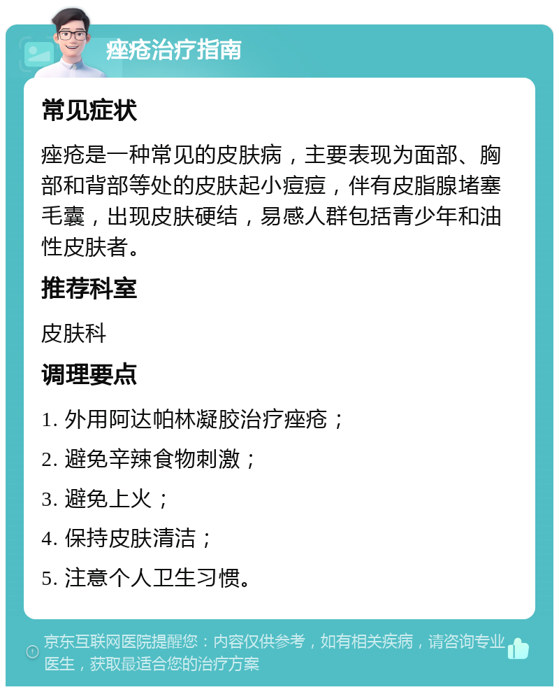 痤疮治疗指南 常见症状 痤疮是一种常见的皮肤病，主要表现为面部、胸部和背部等处的皮肤起小痘痘，伴有皮脂腺堵塞毛囊，出现皮肤硬结，易感人群包括青少年和油性皮肤者。 推荐科室 皮肤科 调理要点 1. 外用阿达帕林凝胶治疗痤疮； 2. 避免辛辣食物刺激； 3. 避免上火； 4. 保持皮肤清洁； 5. 注意个人卫生习惯。