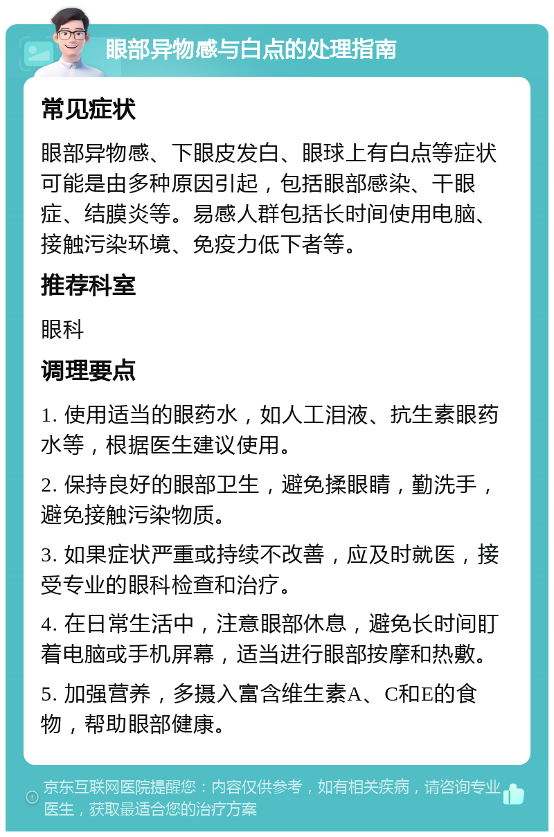 眼部异物感与白点的处理指南 常见症状 眼部异物感、下眼皮发白、眼球上有白点等症状可能是由多种原因引起，包括眼部感染、干眼症、结膜炎等。易感人群包括长时间使用电脑、接触污染环境、免疫力低下者等。 推荐科室 眼科 调理要点 1. 使用适当的眼药水，如人工泪液、抗生素眼药水等，根据医生建议使用。 2. 保持良好的眼部卫生，避免揉眼睛，勤洗手，避免接触污染物质。 3. 如果症状严重或持续不改善，应及时就医，接受专业的眼科检查和治疗。 4. 在日常生活中，注意眼部休息，避免长时间盯着电脑或手机屏幕，适当进行眼部按摩和热敷。 5. 加强营养，多摄入富含维生素A、C和E的食物，帮助眼部健康。