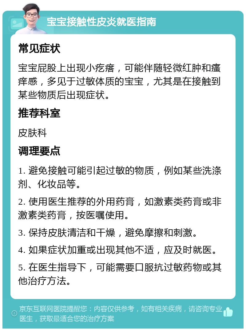 宝宝接触性皮炎就医指南 常见症状 宝宝屁股上出现小疙瘩，可能伴随轻微红肿和瘙痒感，多见于过敏体质的宝宝，尤其是在接触到某些物质后出现症状。 推荐科室 皮肤科 调理要点 1. 避免接触可能引起过敏的物质，例如某些洗涤剂、化妆品等。 2. 使用医生推荐的外用药膏，如激素类药膏或非激素类药膏，按医嘱使用。 3. 保持皮肤清洁和干燥，避免摩擦和刺激。 4. 如果症状加重或出现其他不适，应及时就医。 5. 在医生指导下，可能需要口服抗过敏药物或其他治疗方法。