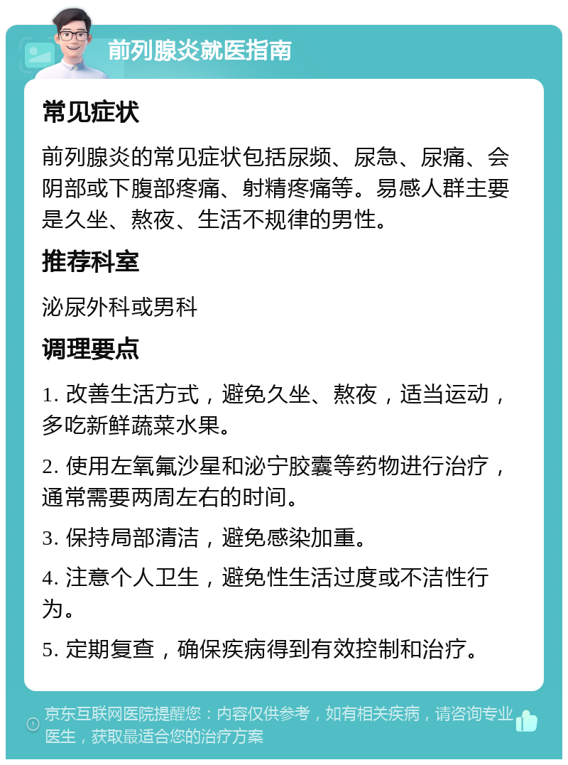 前列腺炎就医指南 常见症状 前列腺炎的常见症状包括尿频、尿急、尿痛、会阴部或下腹部疼痛、射精疼痛等。易感人群主要是久坐、熬夜、生活不规律的男性。 推荐科室 泌尿外科或男科 调理要点 1. 改善生活方式，避免久坐、熬夜，适当运动，多吃新鲜蔬菜水果。 2. 使用左氧氟沙星和泌宁胶囊等药物进行治疗，通常需要两周左右的时间。 3. 保持局部清洁，避免感染加重。 4. 注意个人卫生，避免性生活过度或不洁性行为。 5. 定期复查，确保疾病得到有效控制和治疗。