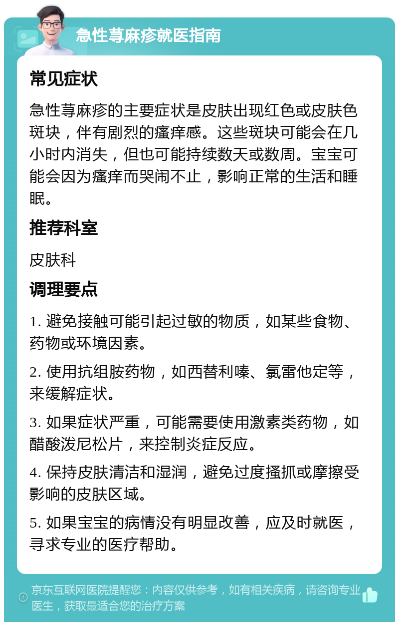 急性荨麻疹就医指南 常见症状 急性荨麻疹的主要症状是皮肤出现红色或皮肤色斑块，伴有剧烈的瘙痒感。这些斑块可能会在几小时内消失，但也可能持续数天或数周。宝宝可能会因为瘙痒而哭闹不止，影响正常的生活和睡眠。 推荐科室 皮肤科 调理要点 1. 避免接触可能引起过敏的物质，如某些食物、药物或环境因素。 2. 使用抗组胺药物，如西替利嗪、氯雷他定等，来缓解症状。 3. 如果症状严重，可能需要使用激素类药物，如醋酸泼尼松片，来控制炎症反应。 4. 保持皮肤清洁和湿润，避免过度搔抓或摩擦受影响的皮肤区域。 5. 如果宝宝的病情没有明显改善，应及时就医，寻求专业的医疗帮助。