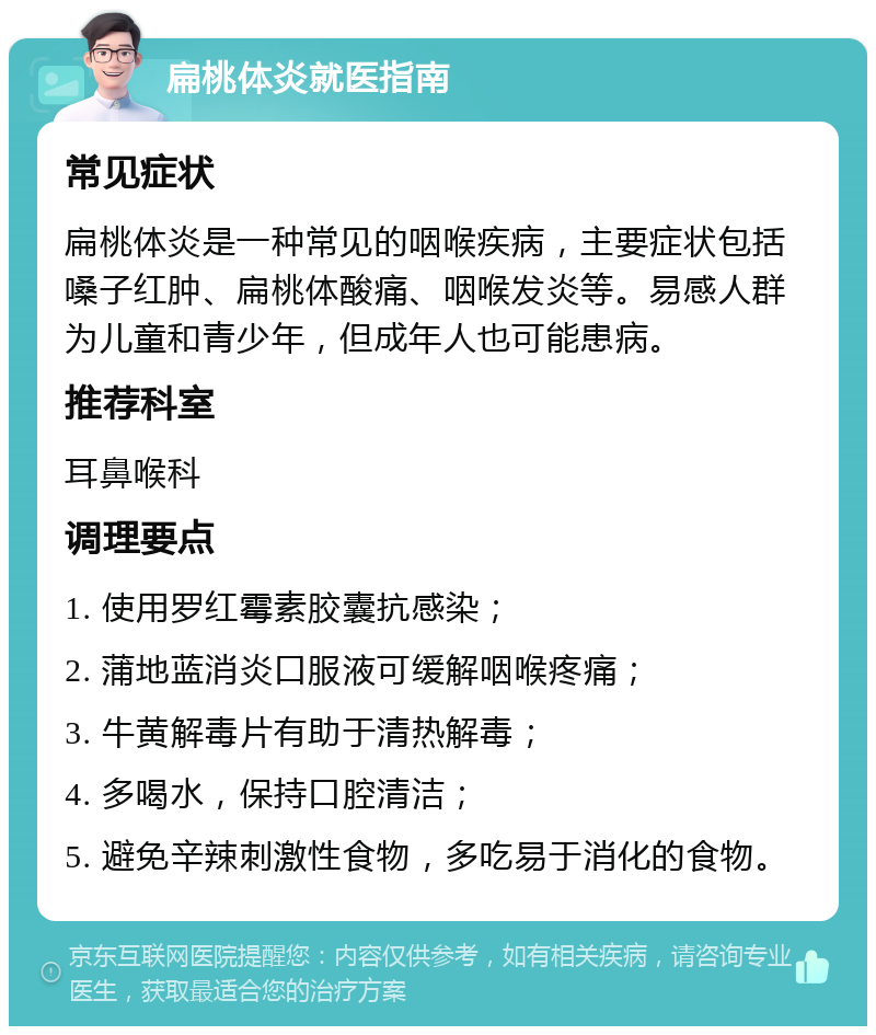 扁桃体炎就医指南 常见症状 扁桃体炎是一种常见的咽喉疾病，主要症状包括嗓子红肿、扁桃体酸痛、咽喉发炎等。易感人群为儿童和青少年，但成年人也可能患病。 推荐科室 耳鼻喉科 调理要点 1. 使用罗红霉素胶囊抗感染； 2. 蒲地蓝消炎口服液可缓解咽喉疼痛； 3. 牛黄解毒片有助于清热解毒； 4. 多喝水，保持口腔清洁； 5. 避免辛辣刺激性食物，多吃易于消化的食物。