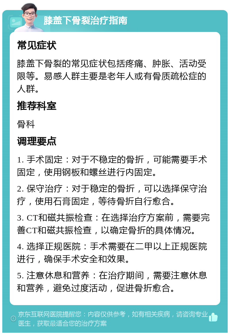 膝盖下骨裂治疗指南 常见症状 膝盖下骨裂的常见症状包括疼痛、肿胀、活动受限等。易感人群主要是老年人或有骨质疏松症的人群。 推荐科室 骨科 调理要点 1. 手术固定：对于不稳定的骨折，可能需要手术固定，使用钢板和螺丝进行内固定。 2. 保守治疗：对于稳定的骨折，可以选择保守治疗，使用石膏固定，等待骨折自行愈合。 3. CT和磁共振检查：在选择治疗方案前，需要完善CT和磁共振检查，以确定骨折的具体情况。 4. 选择正规医院：手术需要在二甲以上正规医院进行，确保手术安全和效果。 5. 注意休息和营养：在治疗期间，需要注意休息和营养，避免过度活动，促进骨折愈合。