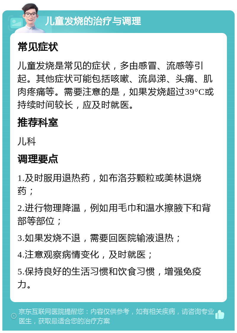 儿童发烧的治疗与调理 常见症状 儿童发烧是常见的症状，多由感冒、流感等引起。其他症状可能包括咳嗽、流鼻涕、头痛、肌肉疼痛等。需要注意的是，如果发烧超过39°C或持续时间较长，应及时就医。 推荐科室 儿科 调理要点 1.及时服用退热药，如布洛芬颗粒或美林退烧药； 2.进行物理降温，例如用毛巾和温水擦腋下和背部等部位； 3.如果发烧不退，需要回医院输液退热； 4.注意观察病情变化，及时就医； 5.保持良好的生活习惯和饮食习惯，增强免疫力。