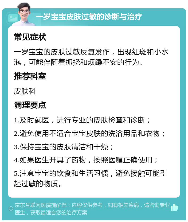 一岁宝宝皮肤过敏的诊断与治疗 常见症状 一岁宝宝的皮肤过敏反复发作，出现红斑和小水泡，可能伴随着抓挠和烦躁不安的行为。 推荐科室 皮肤科 调理要点 1.及时就医，进行专业的皮肤检查和诊断； 2.避免使用不适合宝宝皮肤的洗浴用品和衣物； 3.保持宝宝的皮肤清洁和干燥； 4.如果医生开具了药物，按照医嘱正确使用； 5.注意宝宝的饮食和生活习惯，避免接触可能引起过敏的物质。