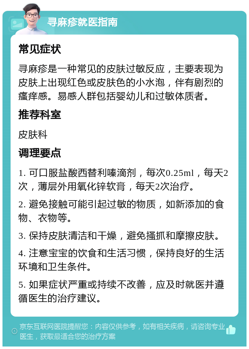 寻麻疹就医指南 常见症状 寻麻疹是一种常见的皮肤过敏反应，主要表现为皮肤上出现红色或皮肤色的小水泡，伴有剧烈的瘙痒感。易感人群包括婴幼儿和过敏体质者。 推荐科室 皮肤科 调理要点 1. 可口服盐酸西替利嗪滴剂，每次0.25ml，每天2次，薄层外用氧化锌软膏，每天2次治疗。 2. 避免接触可能引起过敏的物质，如新添加的食物、衣物等。 3. 保持皮肤清洁和干燥，避免搔抓和摩擦皮肤。 4. 注意宝宝的饮食和生活习惯，保持良好的生活环境和卫生条件。 5. 如果症状严重或持续不改善，应及时就医并遵循医生的治疗建议。