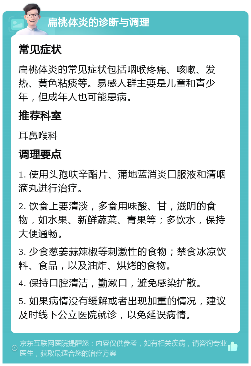 扁桃体炎的诊断与调理 常见症状 扁桃体炎的常见症状包括咽喉疼痛、咳嗽、发热、黄色粘痰等。易感人群主要是儿童和青少年，但成年人也可能患病。 推荐科室 耳鼻喉科 调理要点 1. 使用头孢呋辛酯片、蒲地蓝消炎口服液和清咽滴丸进行治疗。 2. 饮食上要清淡，多食用味酸、甘，滋阴的食物，如水果、新鲜蔬菜、青果等；多饮水，保持大便通畅。 3. 少食葱姜蒜辣椒等刺激性的食物；禁食冰凉饮料、食品，以及油炸、烘烤的食物。 4. 保持口腔清洁，勤漱口，避免感染扩散。 5. 如果病情没有缓解或者出现加重的情况，建议及时线下公立医院就诊，以免延误病情。