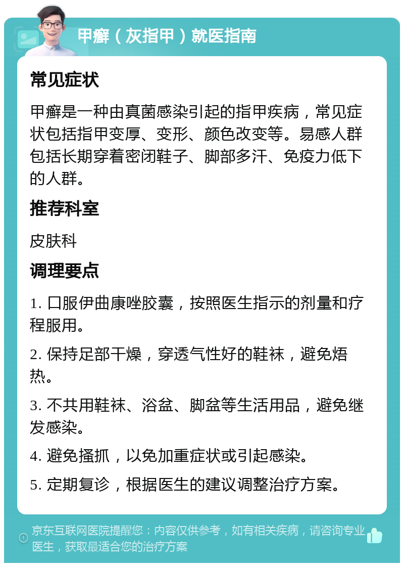 甲癣（灰指甲）就医指南 常见症状 甲癣是一种由真菌感染引起的指甲疾病，常见症状包括指甲变厚、变形、颜色改变等。易感人群包括长期穿着密闭鞋子、脚部多汗、免疫力低下的人群。 推荐科室 皮肤科 调理要点 1. 口服伊曲康唑胶囊，按照医生指示的剂量和疗程服用。 2. 保持足部干燥，穿透气性好的鞋袜，避免焐热。 3. 不共用鞋袜、浴盆、脚盆等生活用品，避免继发感染。 4. 避免搔抓，以免加重症状或引起感染。 5. 定期复诊，根据医生的建议调整治疗方案。