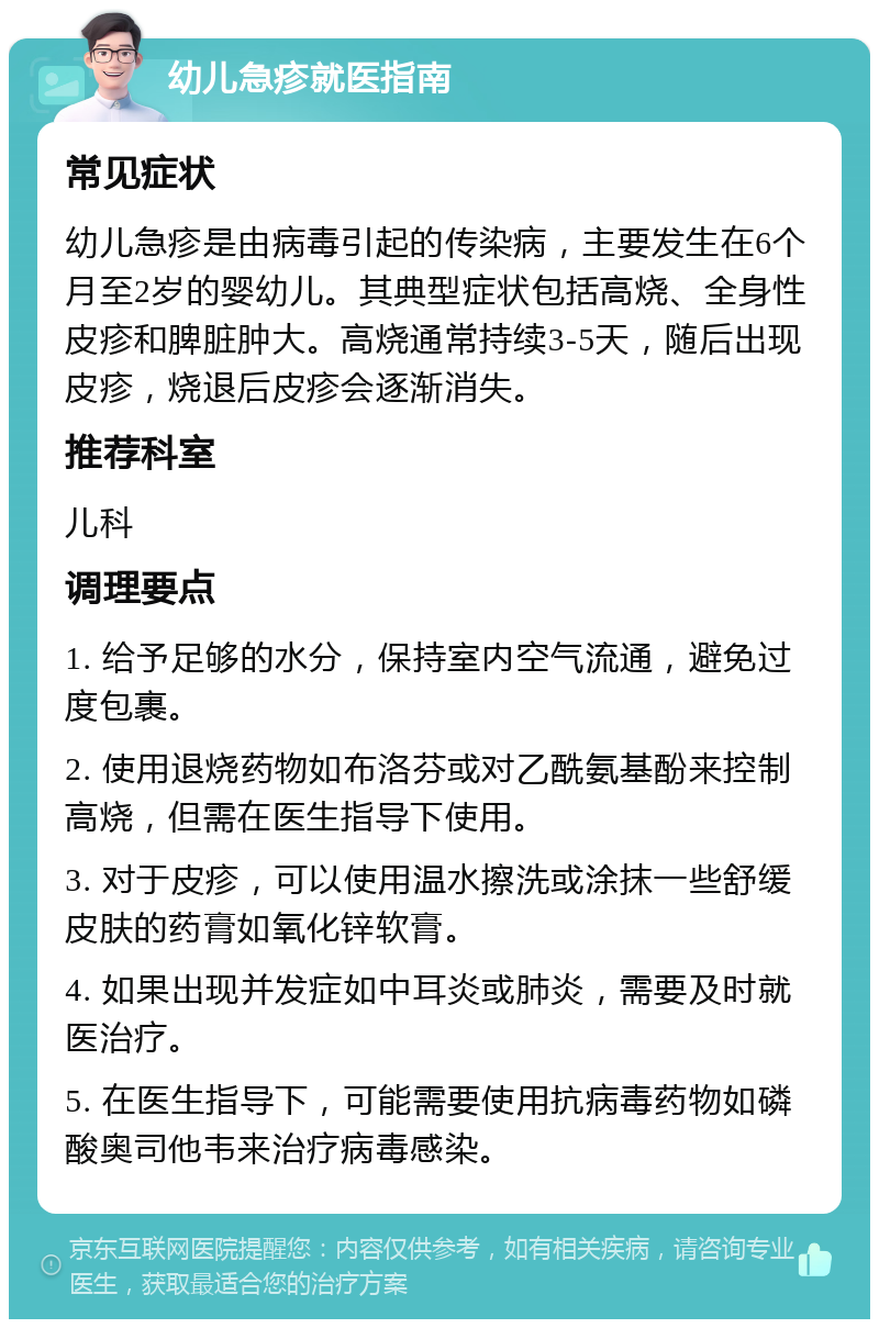 幼儿急疹就医指南 常见症状 幼儿急疹是由病毒引起的传染病，主要发生在6个月至2岁的婴幼儿。其典型症状包括高烧、全身性皮疹和脾脏肿大。高烧通常持续3-5天，随后出现皮疹，烧退后皮疹会逐渐消失。 推荐科室 儿科 调理要点 1. 给予足够的水分，保持室内空气流通，避免过度包裹。 2. 使用退烧药物如布洛芬或对乙酰氨基酚来控制高烧，但需在医生指导下使用。 3. 对于皮疹，可以使用温水擦洗或涂抹一些舒缓皮肤的药膏如氧化锌软膏。 4. 如果出现并发症如中耳炎或肺炎，需要及时就医治疗。 5. 在医生指导下，可能需要使用抗病毒药物如磷酸奥司他韦来治疗病毒感染。