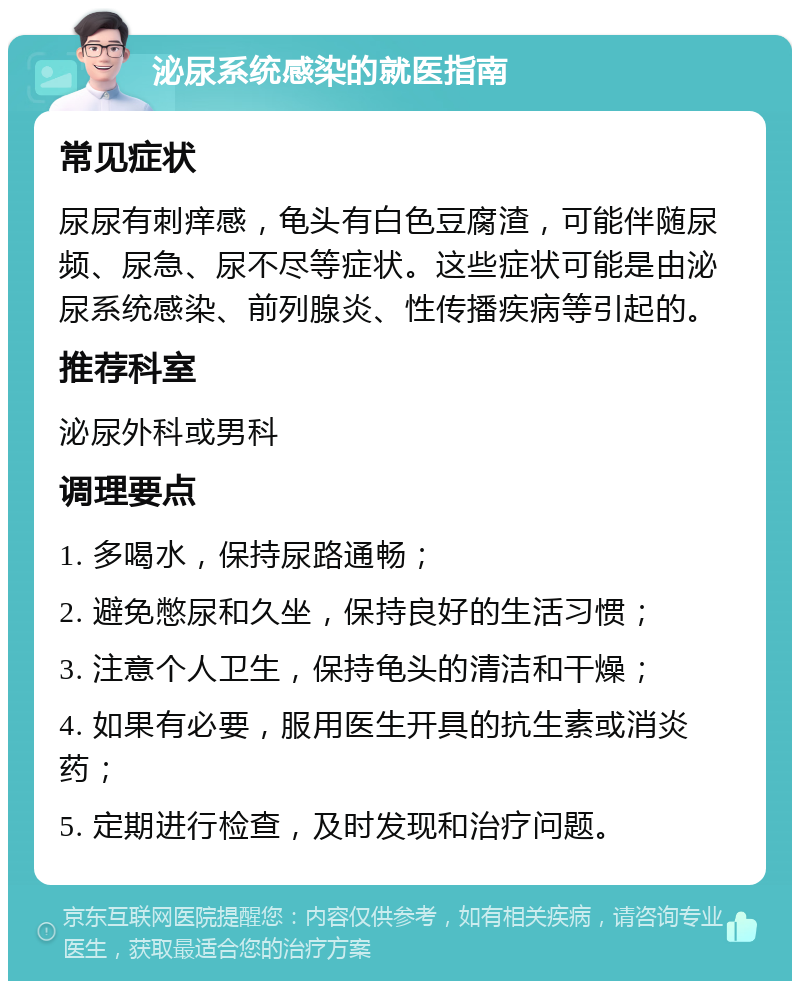 泌尿系统感染的就医指南 常见症状 尿尿有刺痒感，龟头有白色豆腐渣，可能伴随尿频、尿急、尿不尽等症状。这些症状可能是由泌尿系统感染、前列腺炎、性传播疾病等引起的。 推荐科室 泌尿外科或男科 调理要点 1. 多喝水，保持尿路通畅； 2. 避免憋尿和久坐，保持良好的生活习惯； 3. 注意个人卫生，保持龟头的清洁和干燥； 4. 如果有必要，服用医生开具的抗生素或消炎药； 5. 定期进行检查，及时发现和治疗问题。