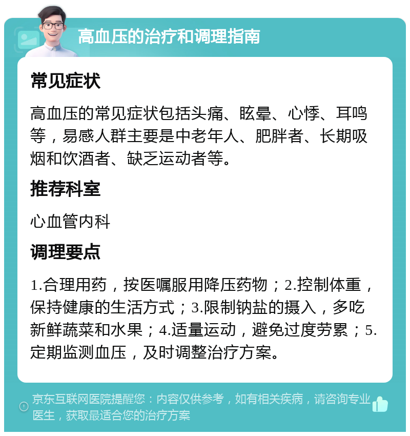 高血压的治疗和调理指南 常见症状 高血压的常见症状包括头痛、眩晕、心悸、耳鸣等，易感人群主要是中老年人、肥胖者、长期吸烟和饮酒者、缺乏运动者等。 推荐科室 心血管内科 调理要点 1.合理用药，按医嘱服用降压药物；2.控制体重，保持健康的生活方式；3.限制钠盐的摄入，多吃新鲜蔬菜和水果；4.适量运动，避免过度劳累；5.定期监测血压，及时调整治疗方案。