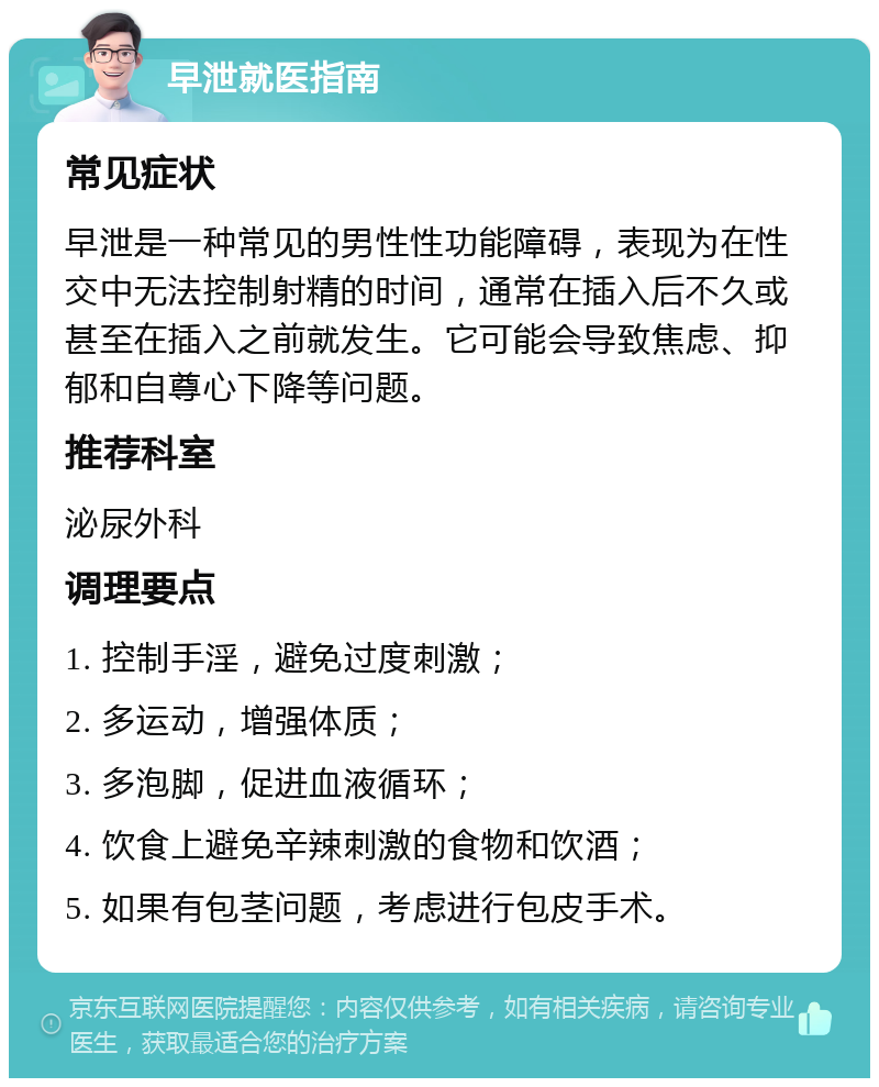 早泄就医指南 常见症状 早泄是一种常见的男性性功能障碍，表现为在性交中无法控制射精的时间，通常在插入后不久或甚至在插入之前就发生。它可能会导致焦虑、抑郁和自尊心下降等问题。 推荐科室 泌尿外科 调理要点 1. 控制手淫，避免过度刺激； 2. 多运动，增强体质； 3. 多泡脚，促进血液循环； 4. 饮食上避免辛辣刺激的食物和饮酒； 5. 如果有包茎问题，考虑进行包皮手术。