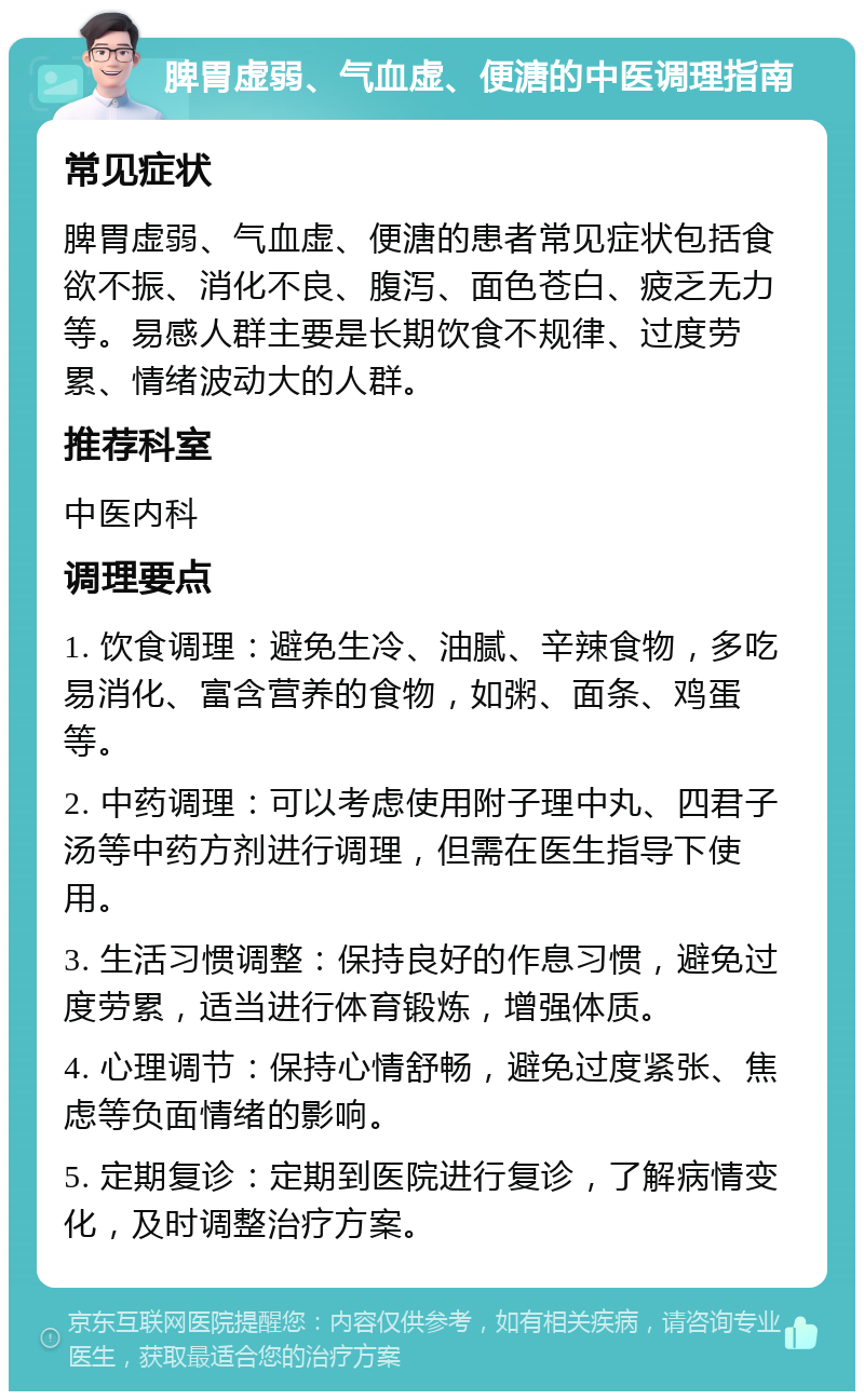 脾胃虚弱、气血虚、便溏的中医调理指南 常见症状 脾胃虚弱、气血虚、便溏的患者常见症状包括食欲不振、消化不良、腹泻、面色苍白、疲乏无力等。易感人群主要是长期饮食不规律、过度劳累、情绪波动大的人群。 推荐科室 中医内科 调理要点 1. 饮食调理：避免生冷、油腻、辛辣食物，多吃易消化、富含营养的食物，如粥、面条、鸡蛋等。 2. 中药调理：可以考虑使用附子理中丸、四君子汤等中药方剂进行调理，但需在医生指导下使用。 3. 生活习惯调整：保持良好的作息习惯，避免过度劳累，适当进行体育锻炼，增强体质。 4. 心理调节：保持心情舒畅，避免过度紧张、焦虑等负面情绪的影响。 5. 定期复诊：定期到医院进行复诊，了解病情变化，及时调整治疗方案。