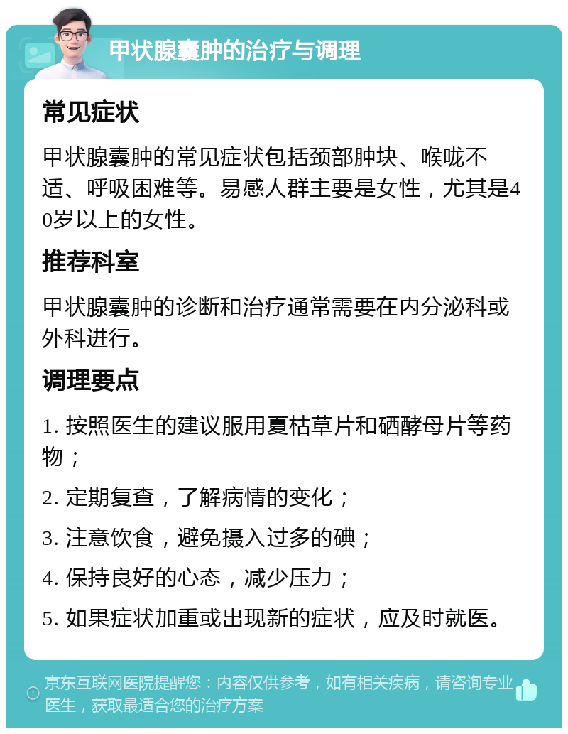 甲状腺囊肿的治疗与调理 常见症状 甲状腺囊肿的常见症状包括颈部肿块、喉咙不适、呼吸困难等。易感人群主要是女性，尤其是40岁以上的女性。 推荐科室 甲状腺囊肿的诊断和治疗通常需要在内分泌科或外科进行。 调理要点 1. 按照医生的建议服用夏枯草片和硒酵母片等药物； 2. 定期复查，了解病情的变化； 3. 注意饮食，避免摄入过多的碘； 4. 保持良好的心态，减少压力； 5. 如果症状加重或出现新的症状，应及时就医。