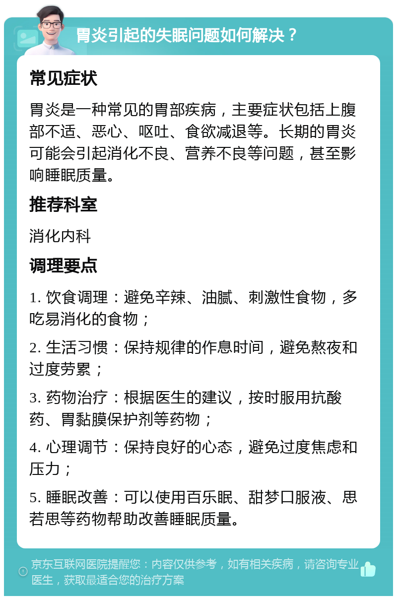 胃炎引起的失眠问题如何解决？ 常见症状 胃炎是一种常见的胃部疾病，主要症状包括上腹部不适、恶心、呕吐、食欲减退等。长期的胃炎可能会引起消化不良、营养不良等问题，甚至影响睡眠质量。 推荐科室 消化内科 调理要点 1. 饮食调理：避免辛辣、油腻、刺激性食物，多吃易消化的食物； 2. 生活习惯：保持规律的作息时间，避免熬夜和过度劳累； 3. 药物治疗：根据医生的建议，按时服用抗酸药、胃黏膜保护剂等药物； 4. 心理调节：保持良好的心态，避免过度焦虑和压力； 5. 睡眠改善：可以使用百乐眠、甜梦口服液、思若思等药物帮助改善睡眠质量。