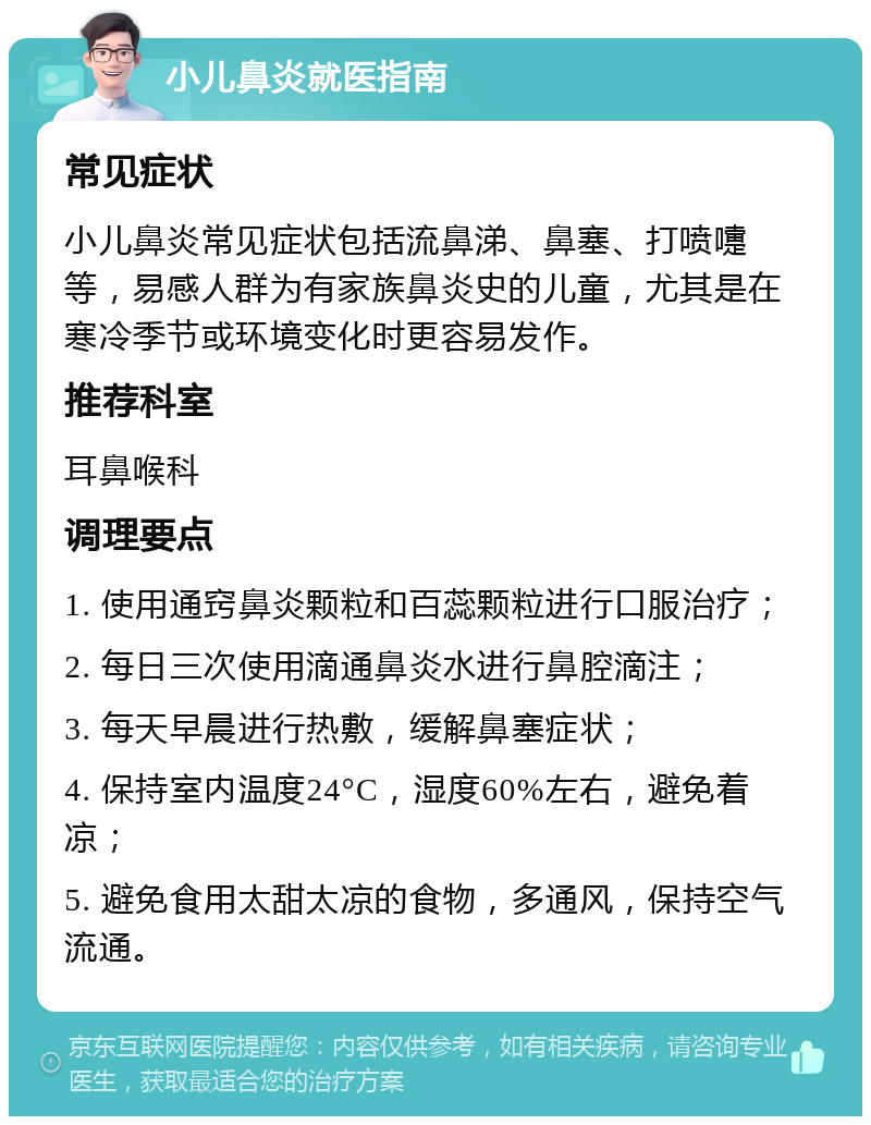 小儿鼻炎就医指南 常见症状 小儿鼻炎常见症状包括流鼻涕、鼻塞、打喷嚏等，易感人群为有家族鼻炎史的儿童，尤其是在寒冷季节或环境变化时更容易发作。 推荐科室 耳鼻喉科 调理要点 1. 使用通窍鼻炎颗粒和百蕊颗粒进行口服治疗； 2. 每日三次使用滴通鼻炎水进行鼻腔滴注； 3. 每天早晨进行热敷，缓解鼻塞症状； 4. 保持室内温度24°C，湿度60%左右，避免着凉； 5. 避免食用太甜太凉的食物，多通风，保持空气流通。