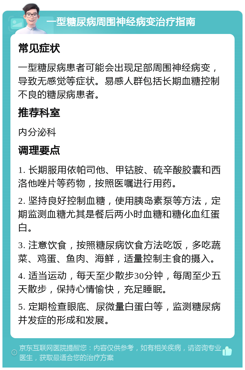 一型糖尿病周围神经病变治疗指南 常见症状 一型糖尿病患者可能会出现足部周围神经病变，导致无感觉等症状。易感人群包括长期血糖控制不良的糖尿病患者。 推荐科室 内分泌科 调理要点 1. 长期服用依帕司他、甲钴胺、硫辛酸胶囊和西洛他唑片等药物，按照医嘱进行用药。 2. 坚持良好控制血糖，使用胰岛素泵等方法，定期监测血糖尤其是餐后两小时血糖和糖化血红蛋白。 3. 注意饮食，按照糖尿病饮食方法吃饭，多吃蔬菜、鸡蛋、鱼肉、海鲜，适量控制主食的摄入。 4. 适当运动，每天至少散步30分钟，每周至少五天散步，保持心情愉快，充足睡眠。 5. 定期检查眼底、尿微量白蛋白等，监测糖尿病并发症的形成和发展。