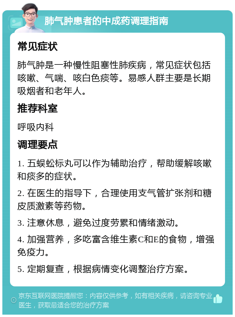 肺气肿患者的中成药调理指南 常见症状 肺气肿是一种慢性阻塞性肺疾病，常见症状包括咳嗽、气喘、咳白色痰等。易感人群主要是长期吸烟者和老年人。 推荐科室 呼吸内科 调理要点 1. 五蜈蚣标丸可以作为辅助治疗，帮助缓解咳嗽和痰多的症状。 2. 在医生的指导下，合理使用支气管扩张剂和糖皮质激素等药物。 3. 注意休息，避免过度劳累和情绪激动。 4. 加强营养，多吃富含维生素C和E的食物，增强免疫力。 5. 定期复查，根据病情变化调整治疗方案。