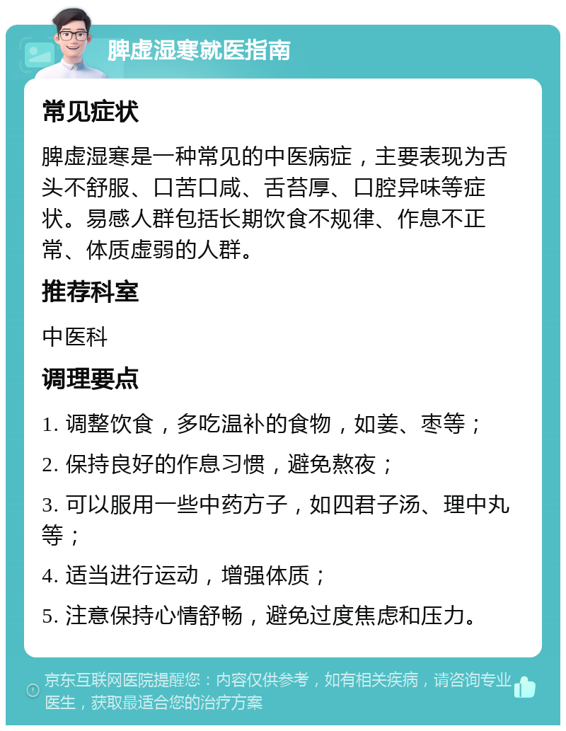 脾虚湿寒就医指南 常见症状 脾虚湿寒是一种常见的中医病症，主要表现为舌头不舒服、口苦口咸、舌苔厚、口腔异味等症状。易感人群包括长期饮食不规律、作息不正常、体质虚弱的人群。 推荐科室 中医科 调理要点 1. 调整饮食，多吃温补的食物，如姜、枣等； 2. 保持良好的作息习惯，避免熬夜； 3. 可以服用一些中药方子，如四君子汤、理中丸等； 4. 适当进行运动，增强体质； 5. 注意保持心情舒畅，避免过度焦虑和压力。